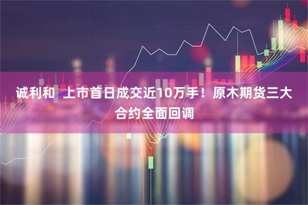 诚利和  上市首日成交近10万手！原木期货三大合约全面回调