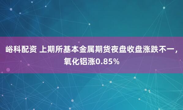峪科配资 上期所基本金属期货夜盘收盘涨跌不一，氧化铝涨0.85%