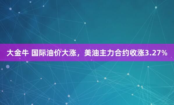 大金牛 国际油价大涨，美油主力合约收涨3.27%
