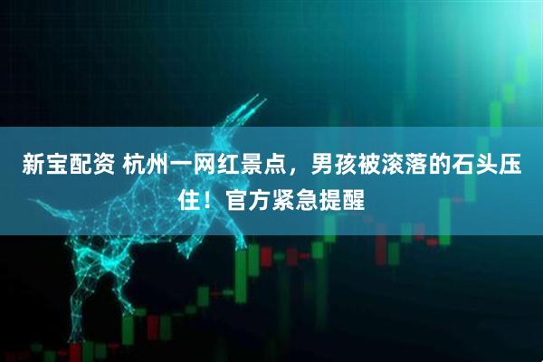 新宝配资 杭州一网红景点，男孩被滚落的石头压住！官方紧急提醒