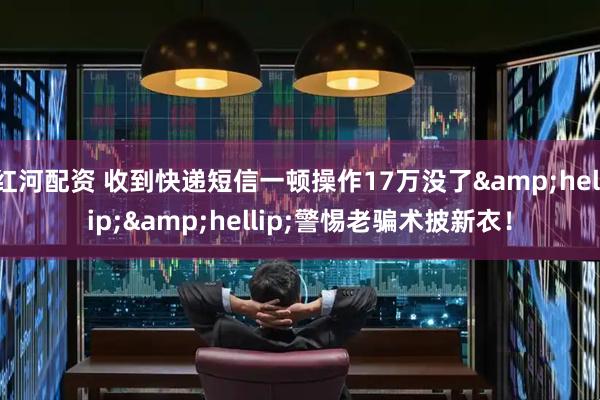 红河配资 收到快递短信一顿操作17万没了&hellip;&hellip;警惕老骗术披新衣！