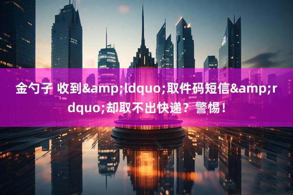 金勺子 收到&ldquo;取件码短信&rdquo;却取不出快递？警惕！