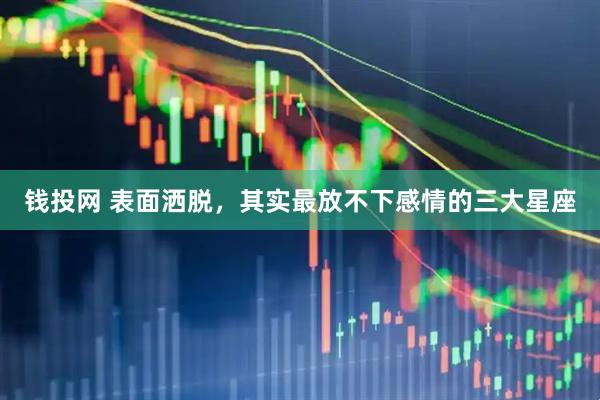 钱投网 表面洒脱，其实最放不下感情的三大星座