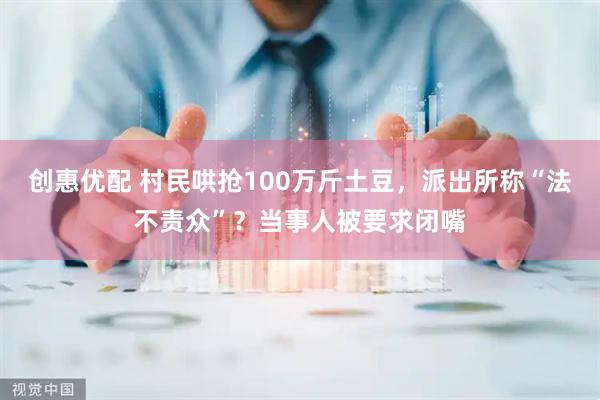 创惠优配 村民哄抢100万斤土豆，派出所称“法不责众”？当事人被要求闭嘴