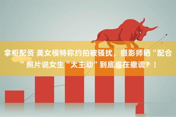 拿柜配资 美女模特称约拍被骚扰，摄影师晒“配合”照片说女生“太主动”到底谁在撒谎？！