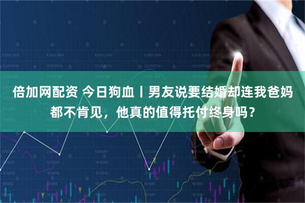 倍加网配资 今日狗血丨男友说要结婚却连我爸妈都不肯见，他真的值得托付终身吗？