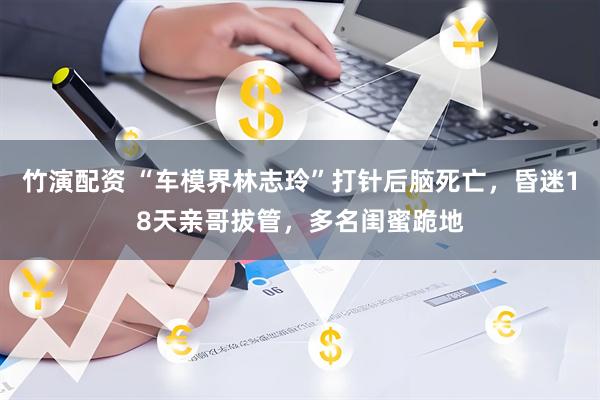 竹演配资 “车模界林志玲”打针后脑死亡，昏迷18天亲哥拔管，多名闺蜜跪地