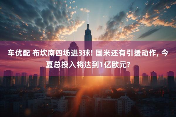 车优配 布坎南四场进3球! 国米还有引援动作, 今夏总投入将达到1亿欧元?