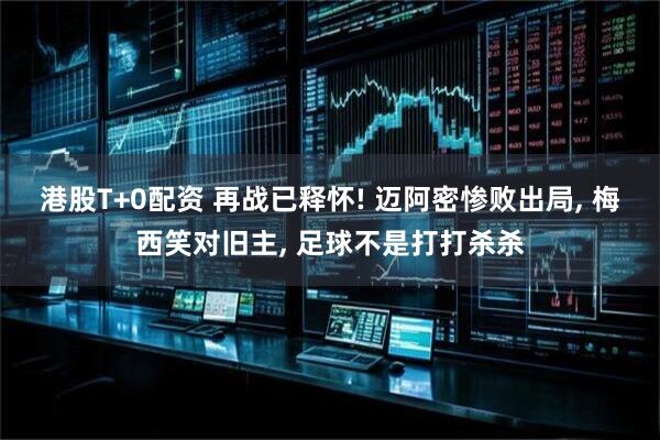 港股T+0配资 再战已释怀! 迈阿密惨败出局, 梅西笑对旧主, 足球不是打打杀杀