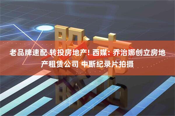 老品牌速配 转投房地产! 西媒: 乔治娜创立房地产租赁公司 中断纪录片拍摄