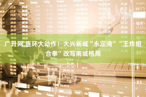 广升网 连环大动作！大兴新城“永定湾”“王炸组合拳”改写南城格局