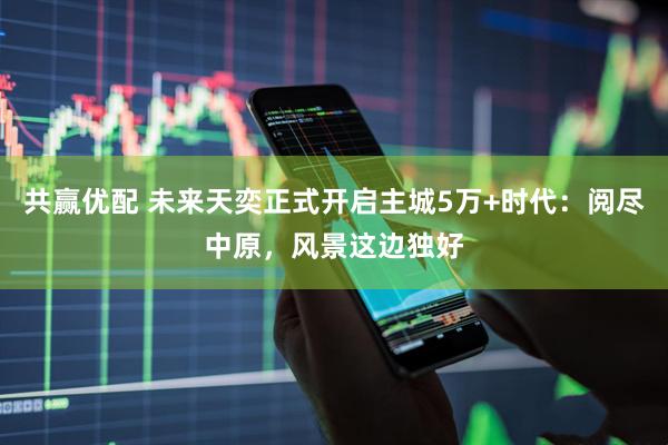 共赢优配 未来天奕正式开启主城5万+时代：阅尽中原，风景这边独好