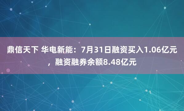 鼎信天下 华电新能：7月31日融资买入1.06亿元，融资融券余额8.48亿元