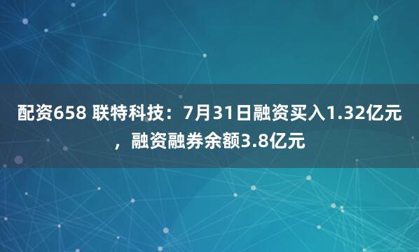 配资658 联特科技：7月31日融资买入1.32亿元，融资融券余额3.8亿元