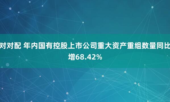 对对配 年内国有控股上市公司重大资产重组数量同比增68.42%
