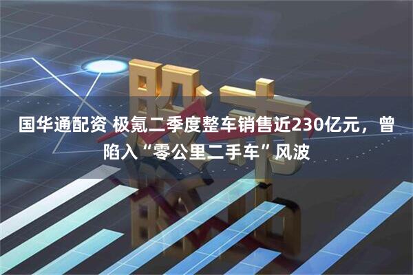 国华通配资 极氪二季度整车销售近230亿元，曾陷入“零公里二手车”风波