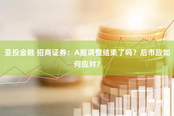 亚投金融 招商证券：A股调整结束了吗？后市应如何应对？