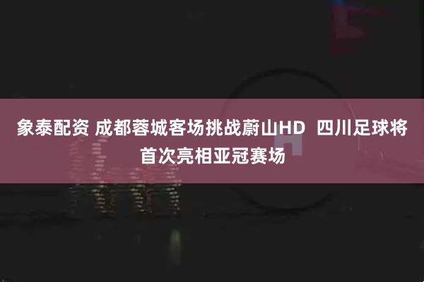 象泰配资 成都蓉城客场挑战蔚山HD  四川足球将首次亮相亚冠赛场
