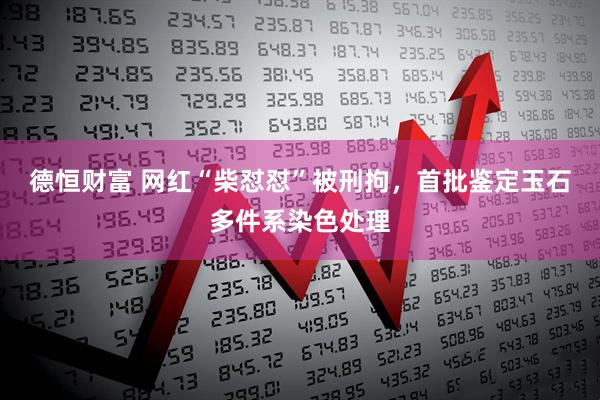 德恒财富 网红“柴怼怼”被刑拘，首批鉴定玉石多件系染色处理