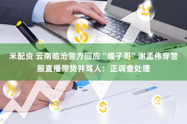 米配资 云南临沧警方回应“嘎子哥”谢孟伟穿警服直播带货并骂人：正调查处理