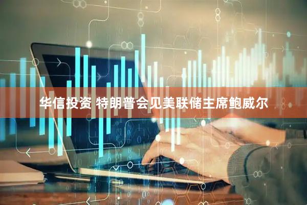 华信投资 特朗普会见美联储主席鲍威尔