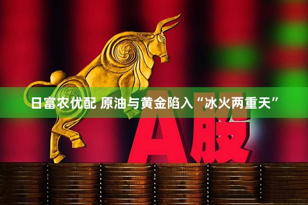日富农优配 原油与黄金陷入“冰火两重天”