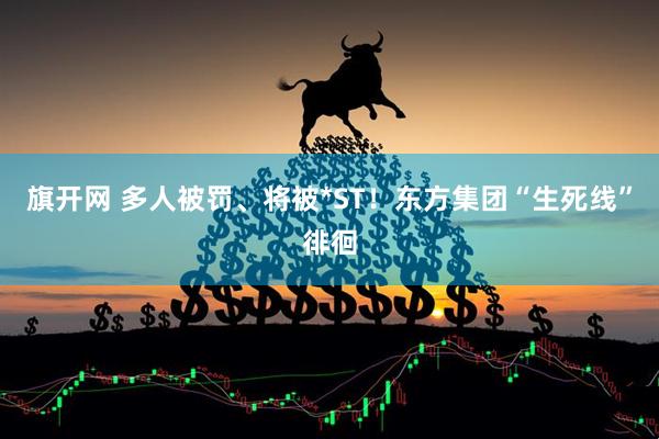 旗开网 多人被罚、将被*ST！东方集团“生死线”徘徊