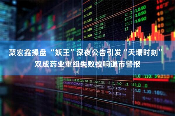 聚宏鑫操盘 “妖王”深夜公告引发“天塌时刻” 双成药业重组失败拉响退市警报