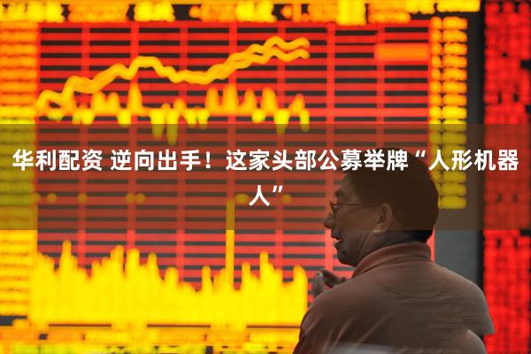 华利配资 逆向出手！这家头部公募举牌“人形机器人”