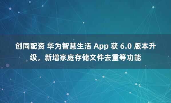创同配资 华为智慧生活 App 获 6.0 版本升级，新增家庭存储文件去重等功能