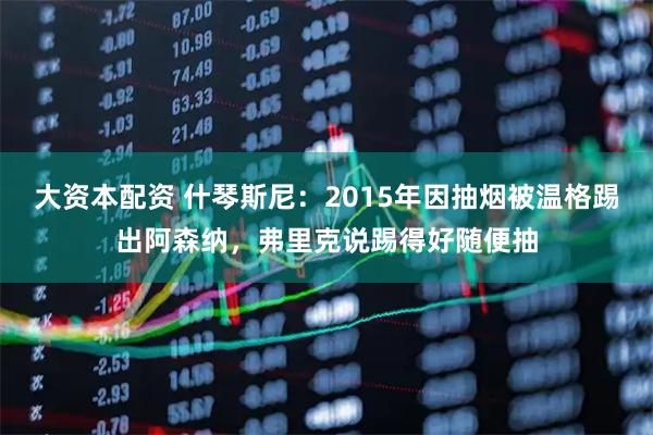 大资本配资 什琴斯尼：2015年因抽烟被温格踢出阿森纳，弗里克说踢得好随便抽