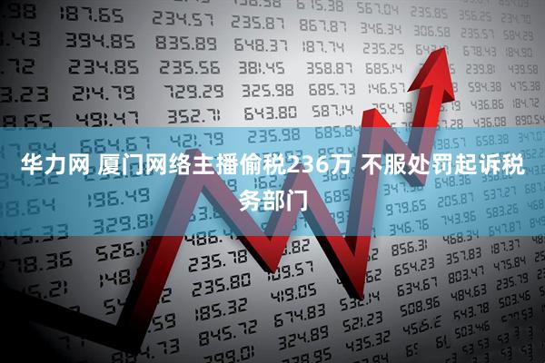 华力网 厦门网络主播偷税236万 不服处罚起诉税务部门