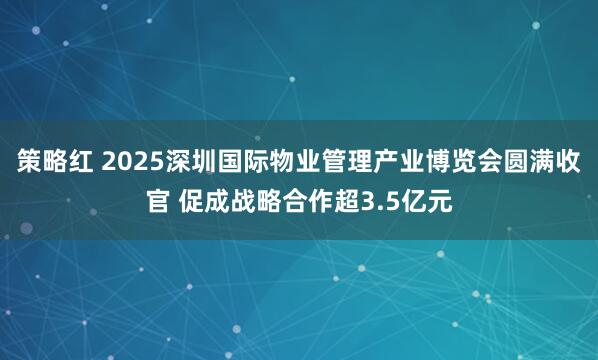 策略红 2025深圳国际物业管理产业博览会圆满收官 促成战略合作超3.5亿元