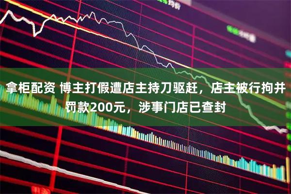 拿柜配资 博主打假遭店主持刀驱赶,店主被行拘并罚款200元,涉事门店已查封