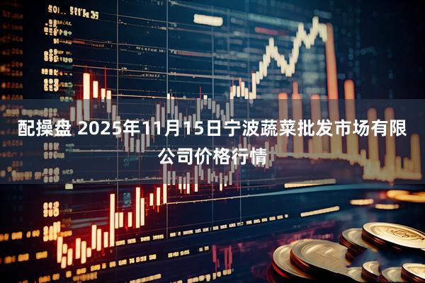 配操盘 2025年11月15日宁波蔬菜批发市场有限公司价格行情