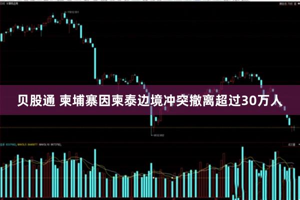 贝股通 柬埔寨因柬泰边境冲突撤离超过30万人