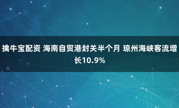 擒牛宝配资 海南自贸港封关半个月 琼州海峡客流增长10.9%
