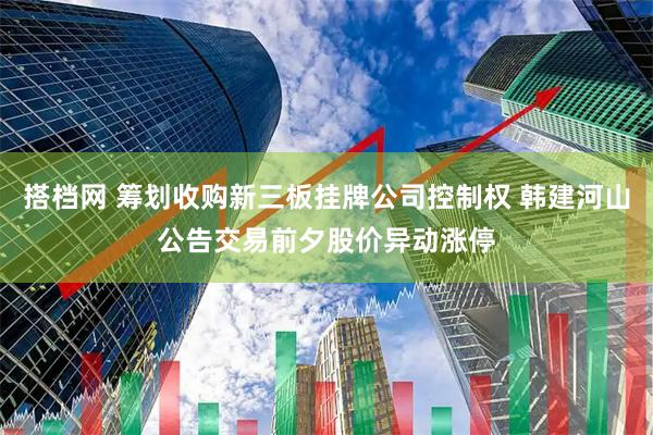 搭档网 筹划收购新三板挂牌公司控制权 韩建河山公告交易前夕股价异动涨停
