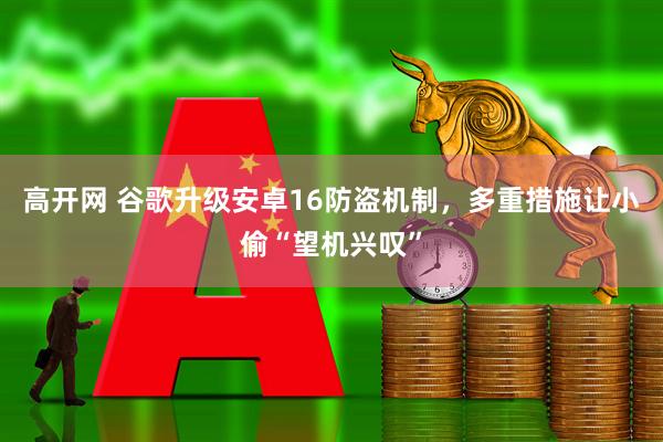高开网 谷歌升级安卓16防盗机制，多重措施让小偷“望机兴叹”