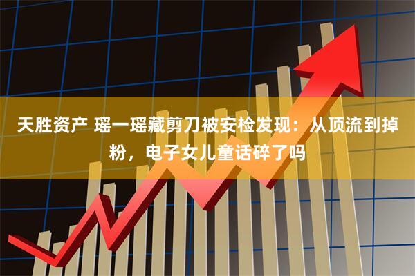 天胜资产 瑶一瑶藏剪刀被安检发现：从顶流到掉粉，电子女儿童话碎了吗