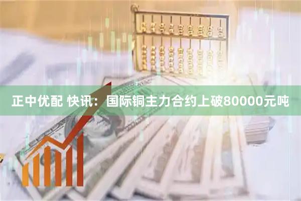 正中优配 快讯：国际铜主力合约上破80000元吨