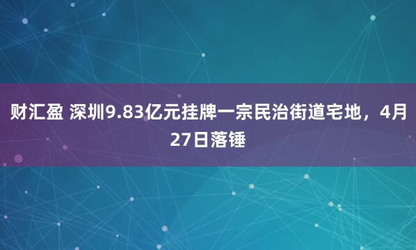 财汇盈 深圳9.83亿元挂牌一宗民治街道宅地,4月27日落锤