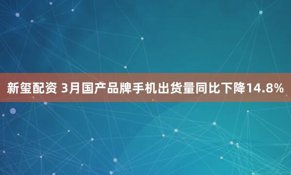 新玺配资 3月国产品牌手机出货量同比下降14.8%
