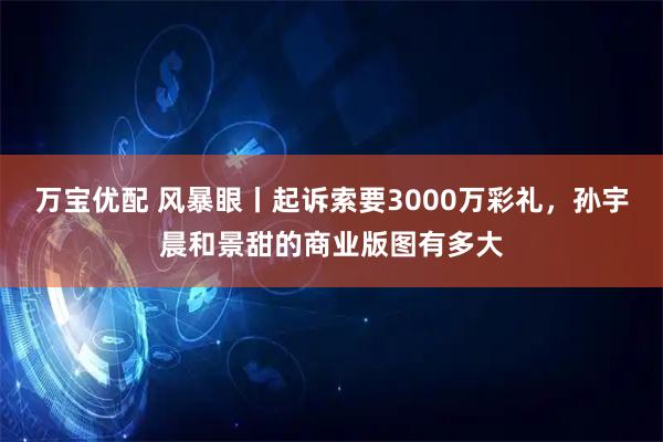 万宝优配 风暴眼丨起诉索要3000万彩礼,孙宇晨和景甜的商业版图有多大